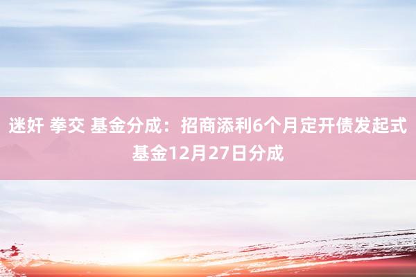 迷奸 拳交 基金分成：招商添利6个月定开债发起式基金12月27日分成