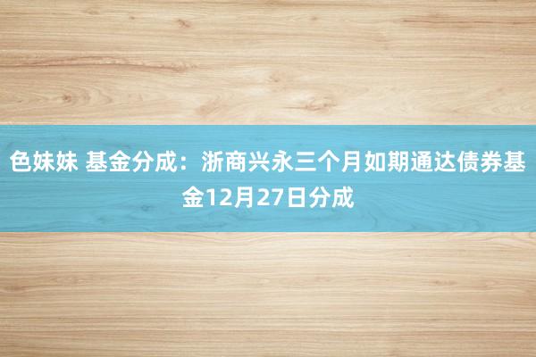 色妹妹 基金分成：浙商兴永三个月如期通达债券基金12月27日分成