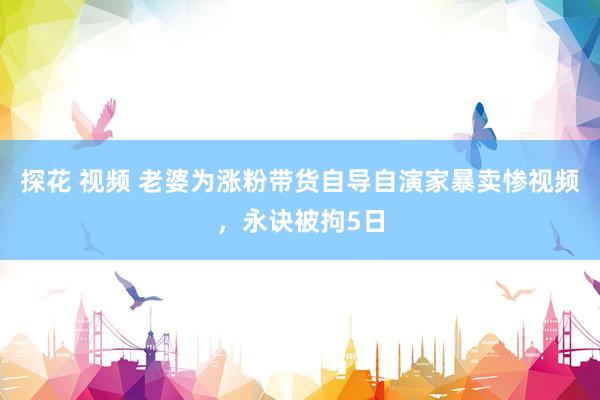 探花 视频 老婆为涨粉带货自导自演家暴卖惨视频，永诀被拘5日