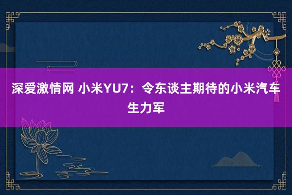 深爱激情网 小米YU7：令东谈主期待的小米汽车生力军