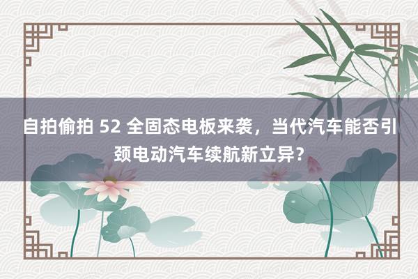 自拍偷拍 52 全固态电板来袭，当代汽车能否引颈电动汽车续航新立异？