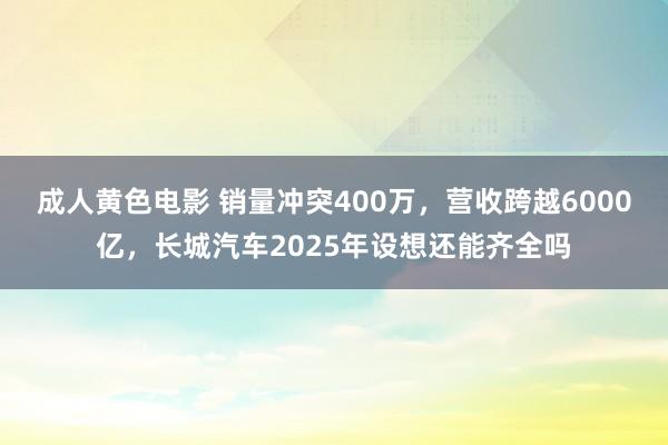 成人黄色电影 销量冲突400万，营收跨越6000亿，长城汽车2025年设想还能齐全吗