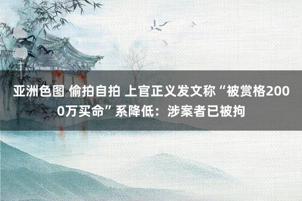 亚洲色图 偷拍自拍 上官正义发文称“被赏格2000万买命”系降低：涉案者已被拘