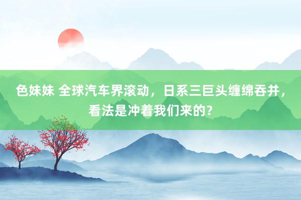 色妹妹 全球汽车界滚动，日系三巨头缠绵吞并，看法是冲着我们来的？