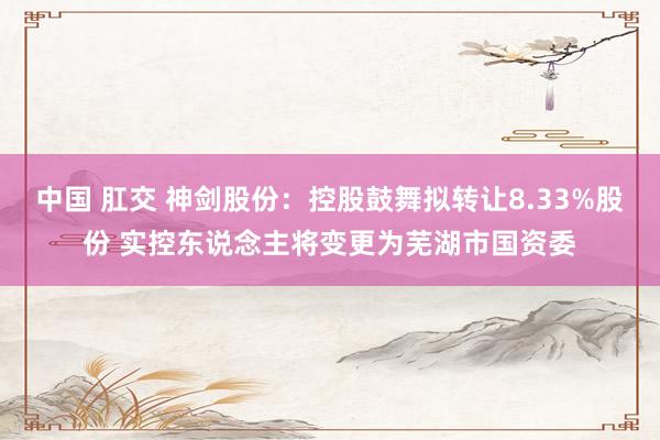 中国 肛交 神剑股份：控股鼓舞拟转让8.33%股份 实控东说念主将变更为芜湖市国资委