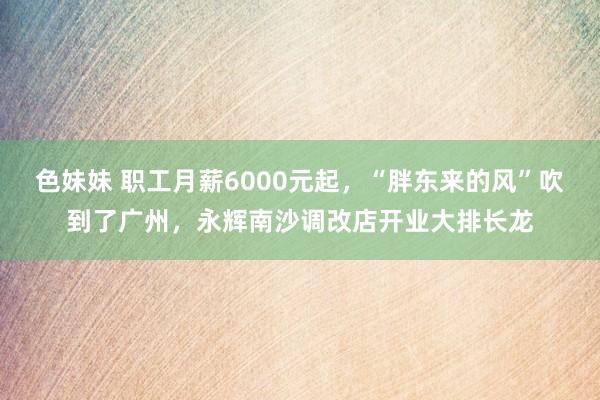 色妹妹 职工月薪6000元起，“胖东来的风”吹到了广州，永辉南沙调改店开业大排长龙