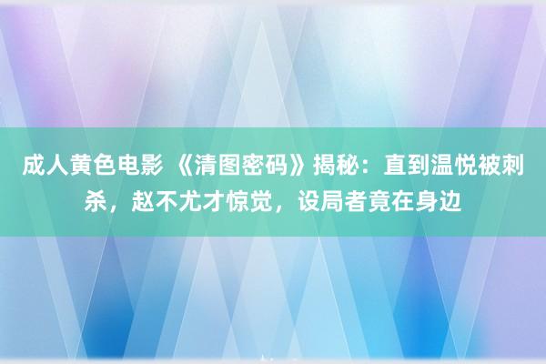 成人黄色电影 《清图密码》揭秘：直到温悦被刺杀，赵不尤才惊觉，设局者竟在身边