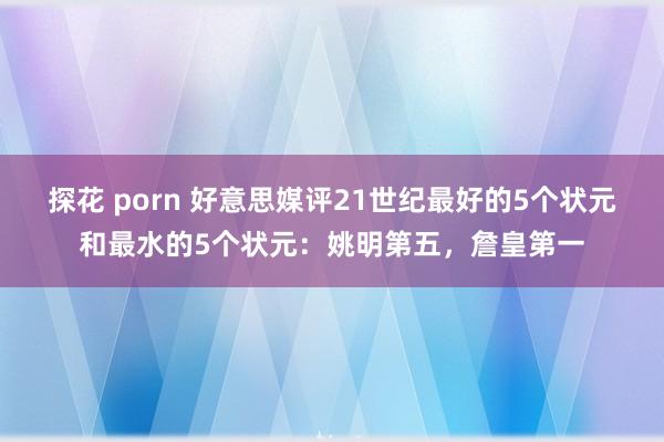 探花 porn 好意思媒评21世纪最好的5个状元和最水的5个状元：姚明第五，詹皇第一