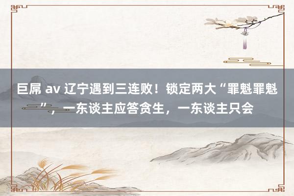 巨屌 av 辽宁遇到三连败！锁定两大“罪魁罪魁”，一东谈主应答贪生，一东谈主只会