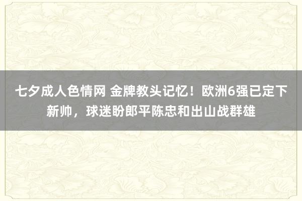 七夕成人色情网 金牌教头记忆！欧洲6强已定下新帅，球迷盼郎平陈忠和出山战群雄