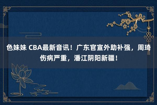 色妹妹 CBA最新音讯！广东官宣外助补强，周琦伤病严重，潘江阴阳新疆！