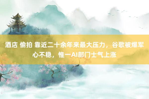 酒店 偷拍 靠近二十余年来最大压力，谷歌被爆军心不稳，惟一AI部门士气上涨