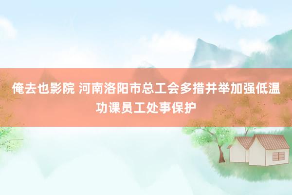 俺去也影院 河南洛阳市总工会多措并举加强低温功课员工处事保护