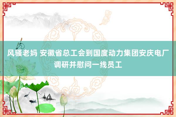 风骚老妈 安徽省总工会到国度动力集团安庆电厂调研并慰问一线员工