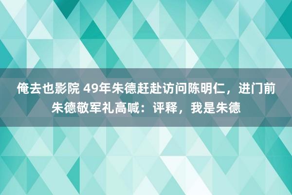 俺去也影院 49年朱德赶赴访问陈明仁，进门前朱德敬军礼高喊：评释，我是朱德