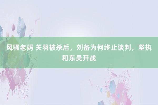 风骚老妈 关羽被杀后，刘备为何终止谈判，坚执和东吴开战