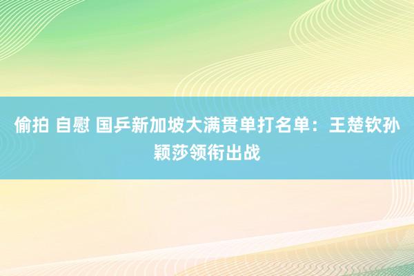 偷拍 自慰 国乒新加坡大满贯单打名单：王楚钦孙颖莎领衔出战