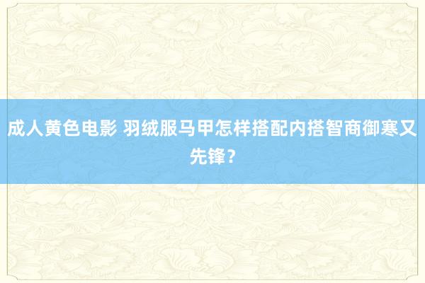 成人黄色电影 羽绒服马甲怎样搭配内搭智商御寒又先锋？