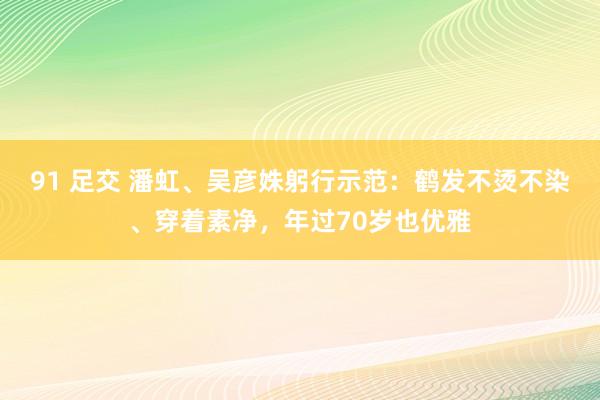 91 足交 潘虹、吴彦姝躬行示范：鹤发不烫不染、穿着素净，年过70岁也优雅