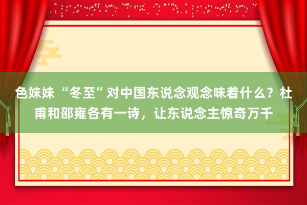 色妹妹 “冬至”对中国东说念观念味着什么？杜甫和邵雍各有一诗，让东说念主惊奇万千