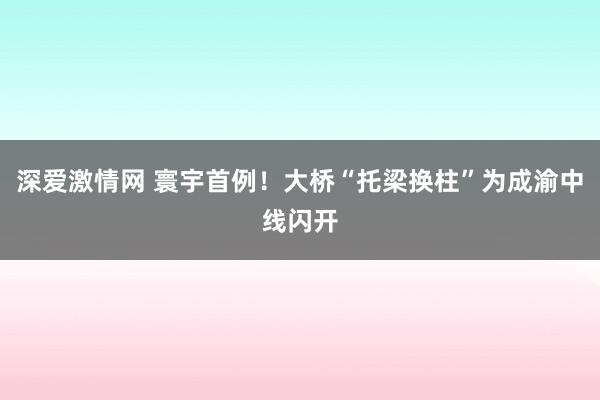 深爱激情网 寰宇首例！大桥“托梁换柱”为成渝中线闪开