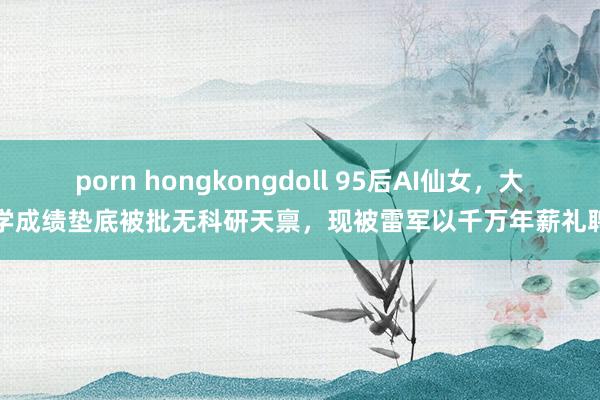 porn hongkongdoll 95后AI仙女，大学成绩垫底被批无科研天禀，现被雷军以千万年薪礼聘