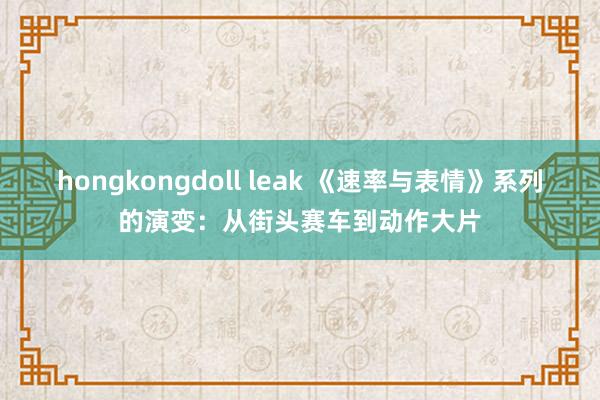 hongkongdoll leak 《速率与表情》系列的演变：从街头赛车到动作大片