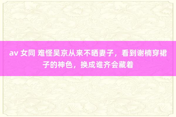 av 女同 难怪吴京从来不晒妻子，看到谢楠穿裙子的神色，换成谁齐会藏着