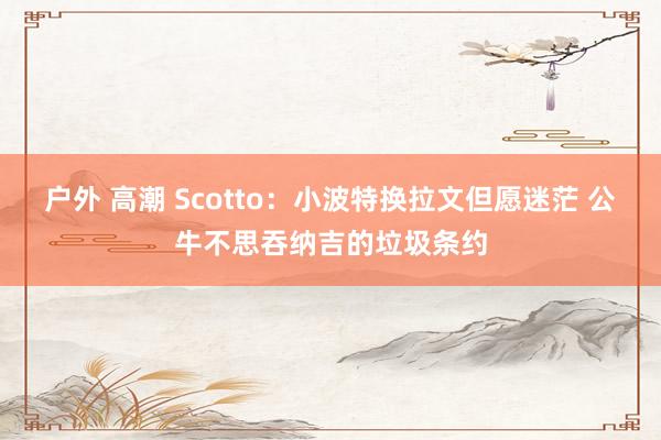 户外 高潮 Scotto：小波特换拉文但愿迷茫 公牛不思吞纳吉的垃圾条约