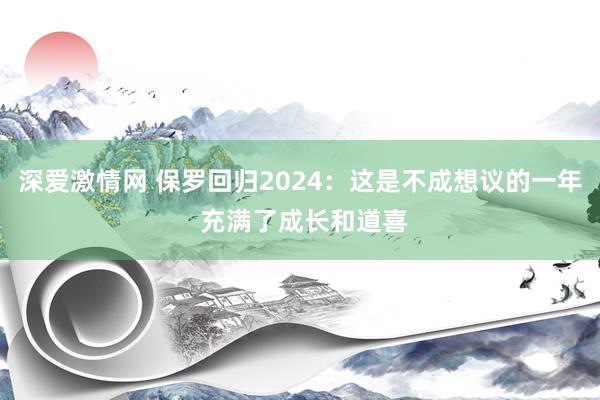 深爱激情网 保罗回归2024：这是不成想议的一年 充满了成长和道喜