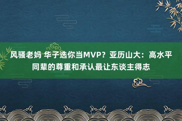 风骚老妈 华子选你当MVP？亚历山大：高水平同辈的尊重和承认最让东谈主得志