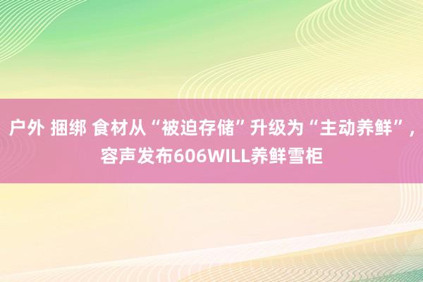 户外 捆绑 食材从“被迫存储”升级为“主动养鲜”，容声发布606WILL养鲜雪柜