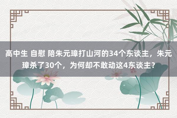 高中生 自慰 陪朱元璋打山河的34个东谈主，朱元璋杀了30个，为何却不敢动这4东谈主？