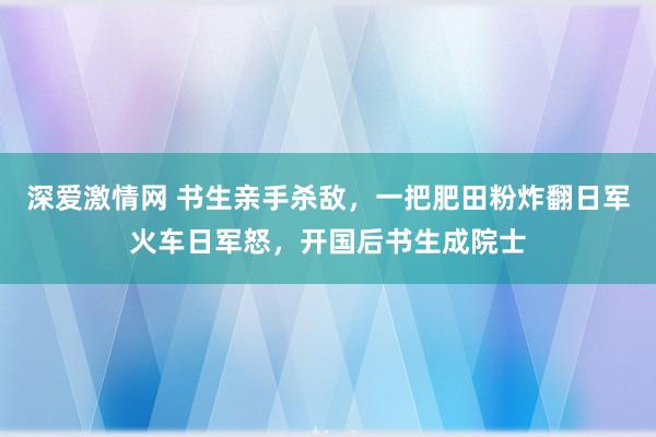 深爱激情网 书生亲手杀敌，一把肥田粉炸翻日军火车日军怒，开国后书生成院士