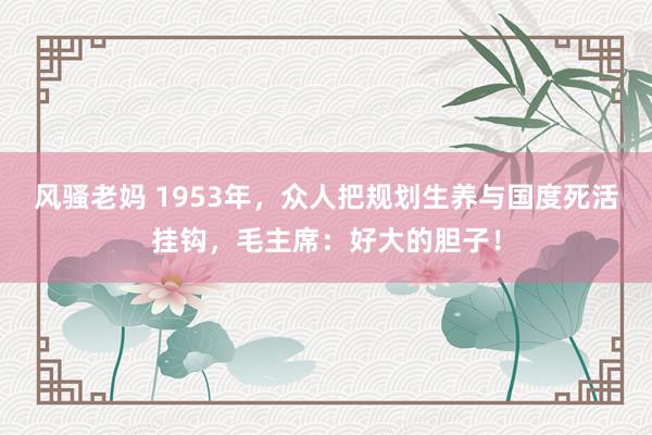 风骚老妈 1953年，众人把规划生养与国度死活挂钩，毛主席：好大的胆子！