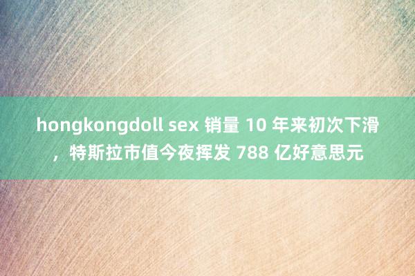 hongkongdoll sex 销量 10 年来初次下滑，特斯拉市值今夜挥发 788 亿好意思元