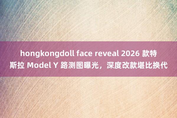 hongkongdoll face reveal 2026 款特斯拉 Model Y 路测图曝光，深度改款堪比换代