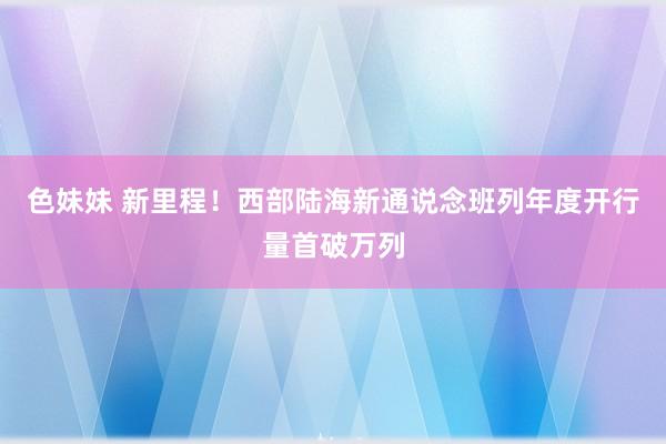 色妹妹 新里程！西部陆海新通说念班列年度开行量首破万列