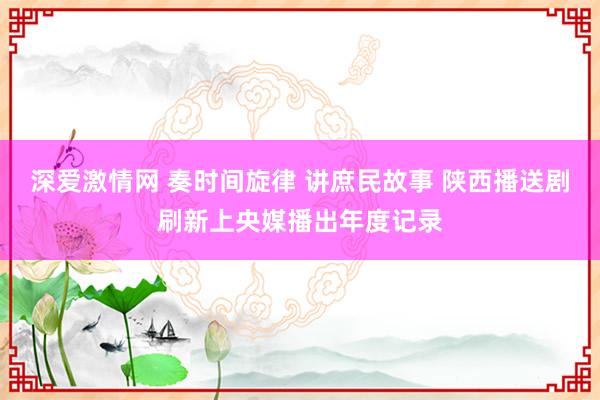 深爱激情网 奏时间旋律 讲庶民故事 陕西播送剧刷新上央媒播出年度记录