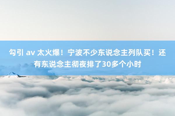 勾引 av 太火爆！宁波不少东说念主列队买！还有东说念主彻夜排了30多个小时