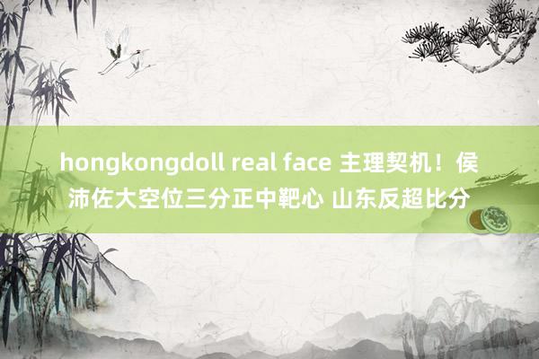 hongkongdoll real face 主理契机！侯沛佐大空位三分正中靶心 山东反超比分