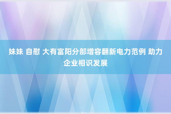 妹妹 自慰 大有富阳分部增容翻新电力范例 助力企业相识发展