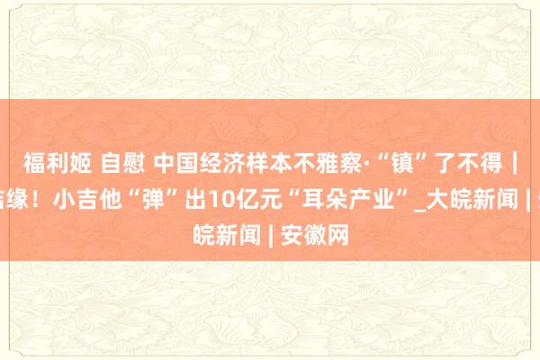 福利姬 自慰 中国经济样本不雅察·“镇”了不得｜与耳结缘！小吉他“弹”出10亿元“耳朵产业”_大皖新闻 | 安徽网