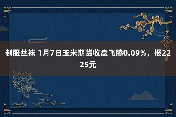 制服丝袜 1月7日玉米期货收盘飞腾0.09%，报2225元