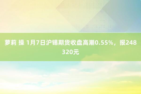 萝莉 操 1月7日沪锡期货收盘高潮0.55%，报248320元