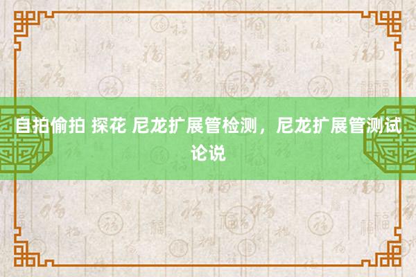 自拍偷拍 探花 尼龙扩展管检测，尼龙扩展管测试论说