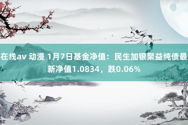 在线av 动漫 1月7日基金净值：民生加银聚益纯债最新净值1.0834，跌0.06%