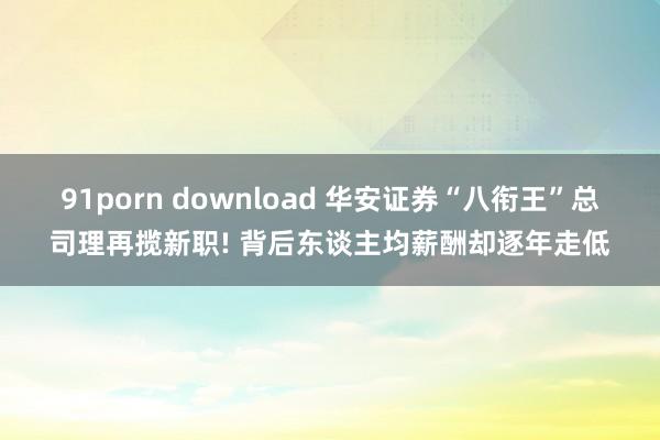 91porn download 华安证券“八衔王”总司理再揽新职! 背后东谈主均薪酬却逐年走低