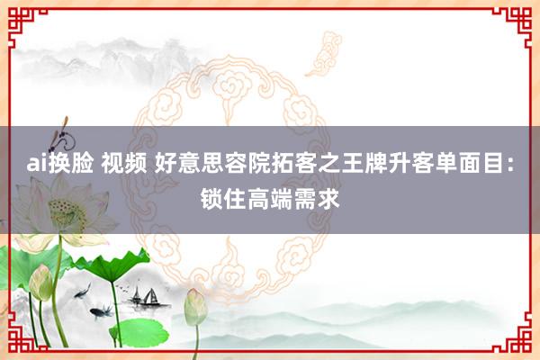 ai换脸 视频 好意思容院拓客之王牌升客单面目：锁住高端需求