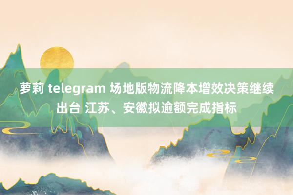 萝莉 telegram 场地版物流降本增效决策继续出台 江苏、安徽拟逾额完成指标